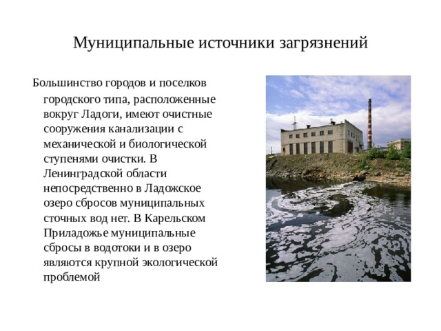 Муниципальные источники загрязнений   Большинство городов и поселков городского типа, расположенные вокруг Ладоги, имеют очистные сооружения канализации с механической и биологической ступенями очистки. В Ленинградской области непосредственно в Ладожское озеро сбросов муниципальных сточных вод нет. В Карельском Приладожье муниципальные сбросы в водотоки и в озеро являются крупной экологической проблемой 