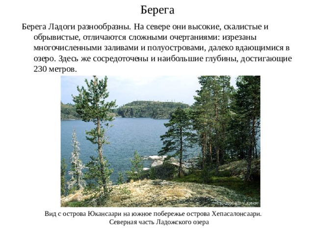 Берега Берега Ладоги разнообразны. На севере они высокие, скалистые и обрывистые, отличаются сложными очертаниями: изрезаны многочисленными заливами и полуостровами, далеко вдающимися в озеро. Здесь же сосредоточены и наибольшие глубины, достигающие 230 метров. Вид с острова Юкансаари на южное побережье острова Хепасалонсаари.  Северная часть Ладожского озера 