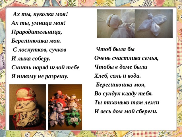  Ах ты, куколка моя! Ах ты, умница моя! Прародительница, Берегинюшка моя.  С лоскутков, сучков И лыка соберу. Сшить наряд иглой тебе Я никому не разрешу.     Чтоб была бы Очень счастлива семья, Чтобы в доме были Хлеб, соль и вода.  Берегинюшка моя, Во сундук кладу тебя. Ты тихонько там лежи И весь дом мой сбереги.  