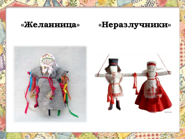 «Желанница» «Неразлучники» Кукла- Желанница приобретается девушками для исполнения заветных желаний. Обязательное условие – желание не должно никому нести зла и несчастий, быть искренним и от души. При загадывании желания девушке необходимо пришить в подарок на платьице кукле бусинку, или завязать на ручке куклы ленточку. При этом, к личику куклы надо поднести зеркальце и сказать: 