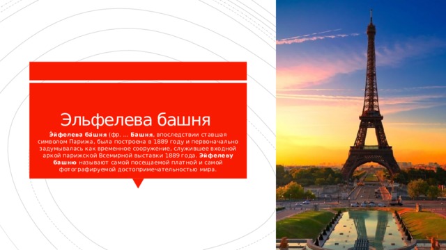 Эльфелева башня Э́йфелева ба́шня  (фр. ...  Башня , впоследствии ставшая символом Парижа, была построена в 1889 году и первоначально задумывалась как временное сооружение, служившее входной аркой парижской Всемирной выставки 1889 года.  Эйфелеву башню  называют самой посещаемой платной и самой фотографируемой достопримечательностью мира. 