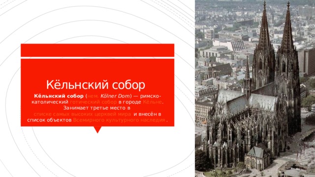 Кёльнский собор Кёльнский собор  ( нем.   Kölner Dom ) — римско-католический  готический   собор  в городе  Кёльне . Занимает третье место в  списке самых высоких церквей мира  и внесён в список объектов  Всемирного культурного наследия . 