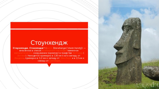 Стоунхендж Стоунхендж ,  Стонхендж [7]  ( англ.   Stonehenge  [ˈstəʊnˌhendʒ]) — внесённое в список  Всемирного наследия  каменное  мегалитическое  сооружение ( кромлех ) в графстве  Уилтшир  ( Англия ). Находится примерно в 130 км к юго-западу от  Лондона , примерно в 3,2 км к западу от  Эймсбери  и в 13 км к северу от  Солсбери . 