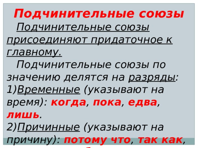 Подчинительные союзы  Подчинительные союзы присоединяют придаточное к главному.  Подчинительные союзы по значению делятся на разряды : 1) Временные (указывают на время): когда , пока , едва , лишь . 2) Причинные (указывают на причину): потому что , так как , оттого что , ибо . 