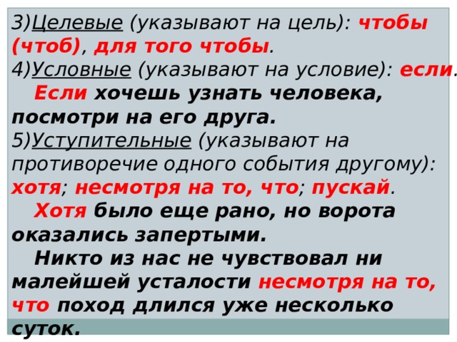 3) Целевые (указывают на цель): чтобы (чтоб) , для того чтобы . 4) Условные (указывают на условие): если .  Если хочешь узнать человека, посмотри на его друга. 5) Уступительные (указывают на противоречие одного события другому): хотя ; несмотря на то, что ; пускай .  Хотя было еще рано, но ворота оказались запертыми.  Никто из нас не чувствовал ни малейшей усталости несмотря на то, что поход длился уже несколько суток. 