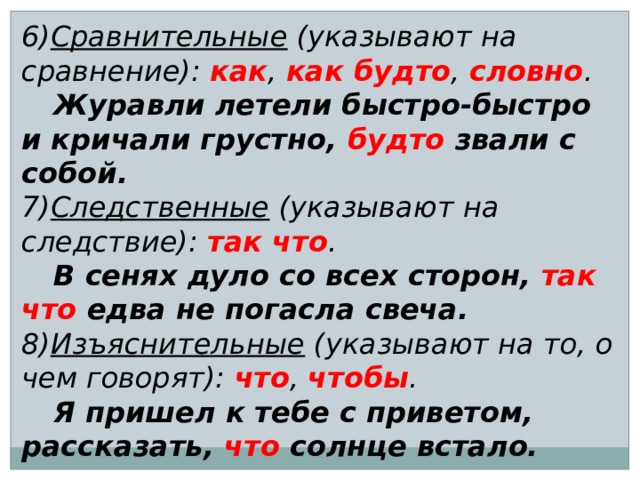 6) Сравнительные (указывают на сравнение): как , как будто , словно .  Журавли летели быстро-быстро и кричали грустно, будто звали с собой. 7) Следственные (указывают на следствие): так что .  В сенях дуло со всех сторон, так что едва не погасла свеча. 8) Изъяснительные (указывают на то, о чем говорят): что , чтобы .  Я пришел к тебе с приветом, рассказать, что солнце встало. 