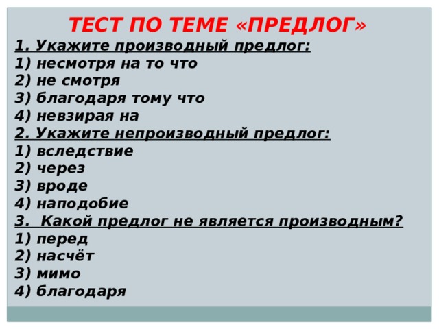 ТЕСТ ПО ТЕМЕ «ПРЕДЛОГ» 1. Укажите производный предлог: 1) несмотря на то что 2) не смотря 3) благодаря тому что 4) невзирая на 2. Укажите непроизводный предлог: 1) вследствие 2) через 3) вроде 4) наподобие 3. Какой предлог не является производным? 1) перед 2) насчёт 3) мимо 4) благодаря 