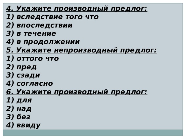 4. Укажите производный предлог: 1) вследствие того что 2) впоследствии 3) в течение 4) в продолжении 5. Укажите непроизводный предлог: 1) оттого что 2) пред 3) сзади 4) согласно 6. Укажите производный предлог: 1) для 2) над 3) без 4) ввиду 
