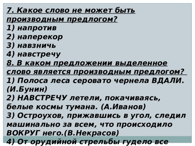 7. Какое слово не может быть производным предлогом? 1) напротив 2) наперекор 3) навзничь 4) навстречу 8. В каком предложении выделенное слово является производным предлогом? 1) Полоса леса серовато чернела ВДАЛИ. (И.Бунин) 2) НАВСТРЕЧУ летели, покачиваясь, белые космы тумана. (А.Иванов) 3) Остроухов, прижавшись в угол, следил машинально за всем, что происходило ВОКРУГ него.(В.Некрасов) 4) От орудийной стрельбы гудело все ВОКРУГ, вздрагивала земля от взрывов.(А.Толстой) 