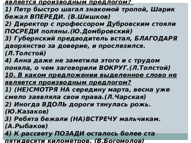 9. В каком предложении выделенное слово является производным предлогом? 1) Петр быстро шагал знакомой тропой, Шарик бежал ВПЕРЕДИ. (В.Шишков) 2) Директор с профессором Дубровским стояли ПОСРЕДИ поляны.(Ю.Домбровский) 3) Губернский предводитель встал, БЛАГОДАРЯ дворянство за доверие, и прослезился.(Л.Толстой) 4) Анна даже не заметила этого и с трудом поняла, о чем заговорили ВОКРУГ.(Л.Толстой) 10. В каком предложении выделенное слово не является производным предлогом? 1) (НЕ)СМОТРЯ НА середину марта, весна уже смело заявляла свои права.(Л.Чарская) 2) Иногда ВДОЛЬ дороги тянулась рожь. (Ю.Казаков) 3) Ребята бежали (НА)ВСТРЕЧУ мальчикам. (А.Рыбаков) 4) К рассвету ПОЗАДИ осталось более ста пятидесяти километров. (В.Богомолов) 