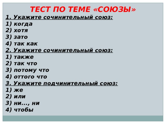 ТЕСТ ПО ТЕМЕ «СОЮЗЫ» 1. Укажите сочинительный союз: 1) когда 2) хотя 3) зато 4) так как 2. Укажите сочинительный союз: 1) также 2) так что 3) потому что 4) оттого что 3. Укажите подчинительный союз: 1) же 2) или 3) ни..., ни 4) чтобы 