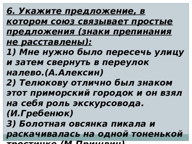 6. Укажите предложение, в котором союз связывает простые предложения (знаки препинания не расставлены): 1) Мне нужно было пересечь улицу и затем свернуть в переулок налево.(А.Алексин) 2) Телюкову отлично был знаком этот приморский городок и он взял на себя роль экскурсовода. (И.Гребенюк) 3) Болотная овсянка пикала и раскачивалась на одной тоненькой тростинке.(М.Пришвин) 4) Бойкий ветерок подхватил шляпу и начал ее раскачивать.(В.Шустов) 