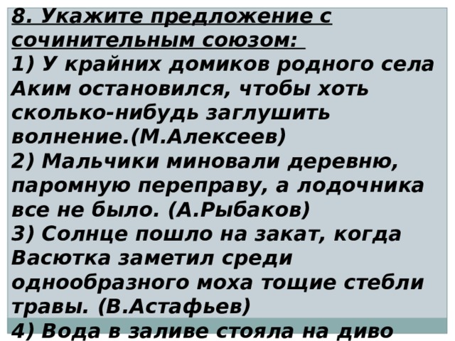 8. Укажите предложение с сочинительным союзом: 1) У крайних домиков родного села Аким остановился, чтобы хоть сколько-нибудь заглушить волнение.(М.Алексеев) 2) Мальчики миновали деревню, паромную переправу, а лодочника все не было. (А.Рыбаков) 3) Солнце пошло на закат, когда Васютка заметил среди однообразного моха тощие стебли травы. (В.Астафьев) 4) Вода в заливе стояла на диво белая, будто ее разбавили молоком.(И.Гребенюк) 