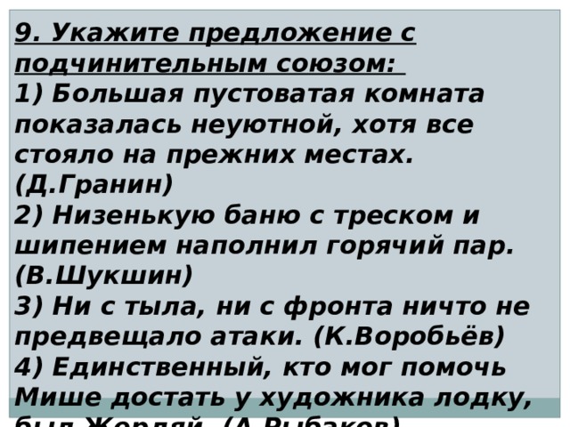 9. Укажите предложение с подчинительным союзом: 1) Большая пустоватая комната показалась неуютной, хотя все стояло на прежних местах. (Д.Гранин) 2) Низенькую баню с треском и шипением наполнил горячий пар. (В.Шукшин) 3) Ни с тыла, ни с фронта ничто не предвещало атаки. (К.Воробьёв) 4) Единственный, кто мог помочь Мише достать у художника лодку, был Жердяй. (А.Рыбаков) 