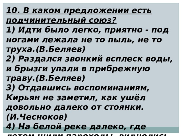 10. В каком предложении есть подчинительный союз? 1) Идти было легко, приятно - под ногами лежала не то пыль, не то труха.(В.Беляев) 2) Раздался звонкий всплеск воды, и брызги упали в прибрежную траву.(В.Беляев) 3) Отдавшись воспоминаниям, Кирьян не заметил, как ушёл довольно далеко от стоянки. (И.Чесноков) 4) На белой реке далеко, где летом шили пароходы, виднелись чёрные точки. (В.Дудинцев) 