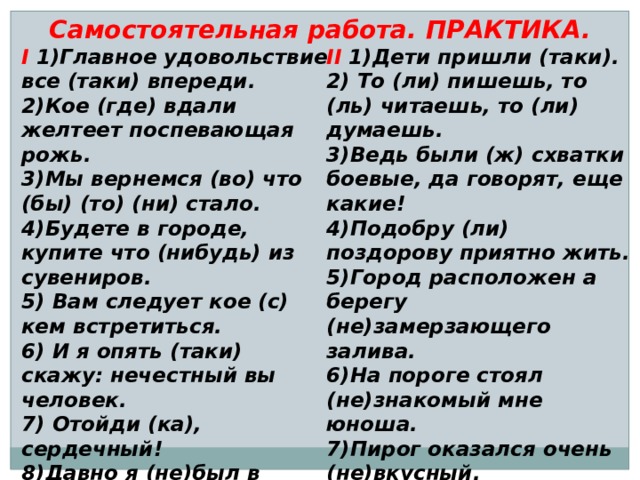 Самостоятельная работа. ПРАКТИКА. I 1)Главное удовольствие все (таки) впереди. II 1)Дети пришли (таки). 2)Кое (где) вдали желтеет поспевающая рожь. 2) То (ли) пишешь, то (ль) читаешь, то (ли) думаешь. 3)Мы вернемся (во) что (бы) (то) (ни) стало. 3)Ведь были (ж) схватки боевые, да говорят, еще какие! 4)Будете в городе, купите что (нибудь) из сувениров. 4)Подобру (ли) поздорову приятно жить. 5)Город расположен а берегу (не)замерзающего залива. 5) Вам следует кое (с) кем встретиться. 6) И я опять (таки) скажу: нечестный вы человек. 6)На пороге стоял (не)знакомый мне юноша. 7) Отойди (ка), сердечный! 7)Пирог оказался очень (не)вкусный. 8) Ты проснешься (ль), исполненный сил. 8)Давно я (не)был в родных местах! 9) Выходи (ка), сосед, на подмогу. 9)Кузнец Вакула вошел, (н…)говоря (н…)слова.   