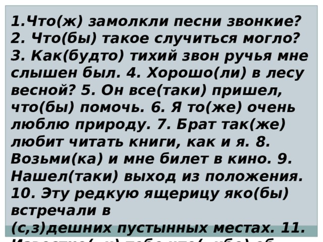 1.Что(ж) замолкли песни звонкие? 2. Что(бы) такое случиться могло? 3. Как(будто) тихий звон ручья мне слышен был. 4. Хорошо(ли) в лесу весной? 5. Он все(таки) пришел, что(бы) помочь. 6. Я то(же) очень люблю природу. 7. Брат так(же) любит читать книги, как и я. 8. Возьми(ка) и мне билет в кино. 9. Нашел(таки) выход из положения. 10. Эту редкую ящерицу яко(бы) встречали в (с,з)дешних пустынных местах. 11. Известно(ли) тебе что(либо) об этом путешествии?  