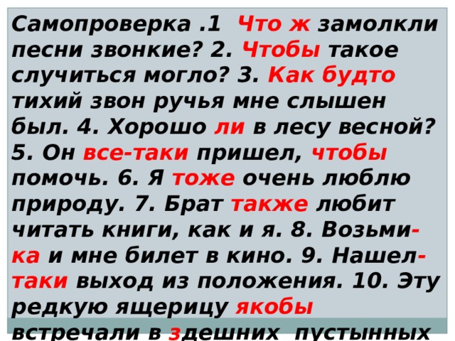 Самопроверка .1 Что  ж замолкли песни звонкие? 2. Чтобы такое случиться могло? 3. Как будто тихий звон ручья мне слышен был. 4. Хорошо ли в лесу весной? 5. Он все-таки пришел, чтобы помочь. 6. Я тоже очень люблю природу. 7. Брат также любит читать книги, как и я. 8. Возьми -ка и мне билет в кино. 9. Нашел -таки выход из положения. 10. Эту редкую ящерицу якобы встречали в з дешних пустынных местах. 11. Известно ли тебе что-либо об этом путешествии? 