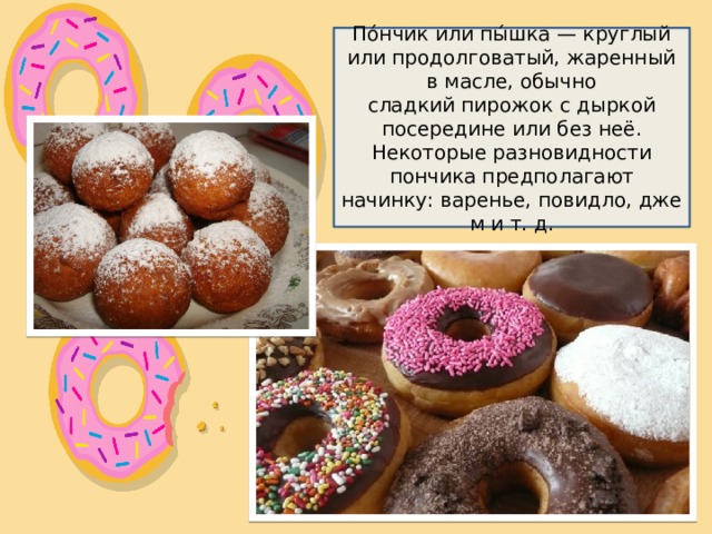 По́нчик или пы́шка — круглый или продолговатый, жаренный в масле, обычно сладкий пирожок с дыркой посередине или без неё. Некоторые разновидности пончика предполагают начинку: варенье, повидло, джем и т. д. 