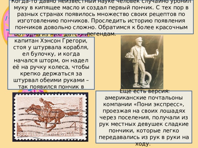 Когда-то давно неизвестный науке человек случайно уронил муку в кипящее масло и создал первый пончик. С тех пор в разных странах появилось множество своих рецептов по изготовлению пончиков. Проследить историю появления пончиков довольно сложно. Обратимся к более красочным легендам. Вот одна из них: датский капитан Хэнсон Грегори, стоя у штурвала корабля, ел булочку, и когда начался шторм, он надел её на ручку колеса, чтобы крепко держаться за штурвал обеими руками – так появился пончик в форме кольца.    Еще есть версия: американские почтальоны компании «Пони экспресс», проезжая на своих лошадях через поселения, получали из рук местных девушек сладкие пончики, которые легко передавались из рук в руки на ходу.  