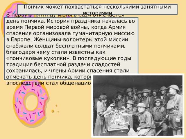 Пончик может похвастаться несколькими занятными историями В первую пятницу июня в США отмечается день пончика. История праздника началась во время Первой мировой войны, когда Армия спасения организовала гуманитарную миссию в Европе. Женщины-волонтеры этой миссии снабжали солдат бесплатными пончиками, благодаря чему стали известны как «пончиковые куколки». В последующие годы традиция бесплатной раздачи сладостей сохранилась, и члены Армии спасения стали отмечать день пончика, который впоследствии стал общенациональным. 