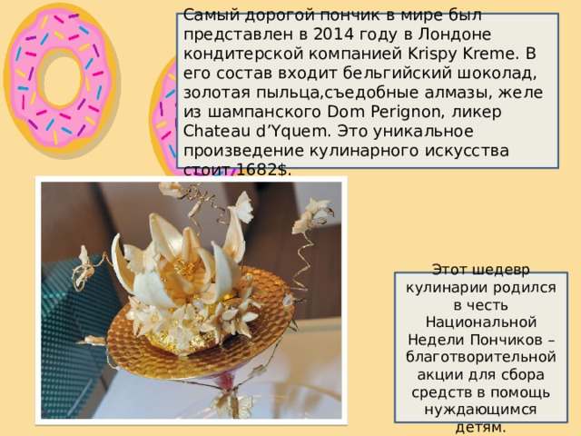 Самый дорогой пончик в мире был представлен в 2014 году в Лондоне кондитерской компанией Krispy Kreme. В его состав входит бельгийский шоколад, золотая пыльца,съедобные алмазы, желе из шампанского Dom Perignon, ликер Chateau d’Yquem. Это уникальное произведение кулинарного искусства стоит 1682$. Этот шедевр кулинарии родился в честь Национальной Недели Пончиков – благотворительной акции для сбора средств в помощь нуждающимся детям. 