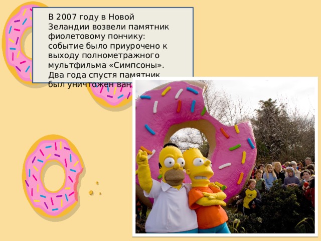В 2007 году в Новой Зеландии возвели памятник фиолетовому пончику: событие было приурочено к выходу полнометражного мультфильма «Симпсоны». Два года спустя памятник был уничтожен вандалами. 
