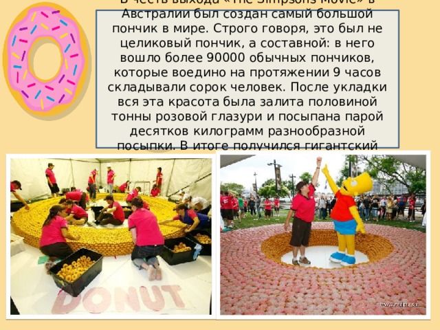 В честь выхода «The Simpsons Movie» в Австралии был создан самый большой пончик в мире. Строго говоря, это был не целиковый пончик, а составной: в него вошло более 90000 обычных пончиков, которые воедино на протяжении 9 часов складывали сорок человек. После укладки вся эта красота была залита половиной тонны розовой глазури и посыпана парой десятков килограмм разнообразной посыпки. В итоге получился гигантский пончик весом 3,5 тонны. 
