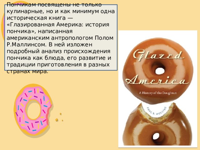 Пончикам посвящены не только кулинарные, но и как минимум одна историческая книга — «Глазированная Америка: история пончика», написанная американским антропологом Полом Р.Маллинсом. В ней изложен подробный анализ происхождения пончика как блюда, его развитие и традиции приготовления в разных странах мира. 