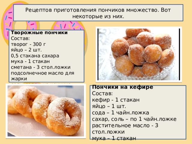 Рецептов приготовления пончиков множество. Вот некоторые из них. Творожные пончики Состав:  творог - 300 г  яйцо – 2 шт.    0,5 стакана сахара  мука - 1 стакан  сметана - 3 стол.ложки  подсолнечное масло для жарки  соль, сода – на кончике ложки Пончики на кефире Состав:  кефир - 1 стакан  яйцо – 1 шт.  сода – 1 чайн.ложка  сахар, соль – по 1 чайн.ложке  растительное масло - 3 стол.ложки  мука – 1 стакан 