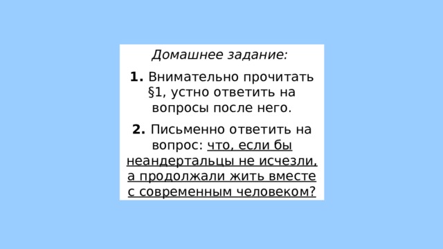 Домашнее задание:  1. Внимательно прочитать §1, устно ответить на вопросы после него. 2. Письменно ответить на вопрос: что, если бы неандертальцы не исчезли, а продолжали жить вместе с современным человеком? 