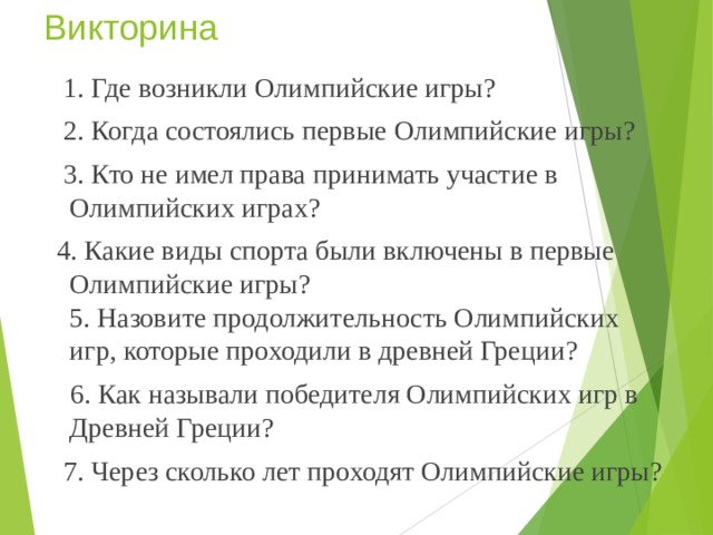 Викторина  1. Где возникли Олимпийские игры?  2. Когда состоялись первые Олимпийские игры?  3. Кто не имел права принимать участие в Олимпийских играх?  4. Какие виды спорта были включены в первые Олимпийские игры?  5. Назовите продолжительность Олимпийских игр, которые проходили в древней Греции?  6. Как называли победителя Олимпийских игр в Древней Греции?  7. Через сколько лет проходят Олимпийские игры? 