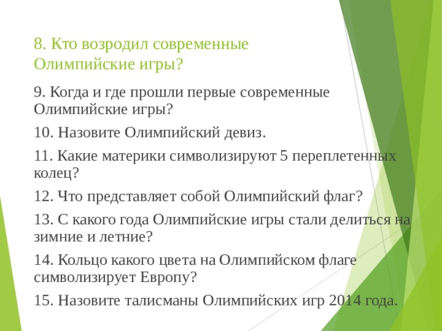 8. Кто возродил современные Олимпийские игры?   9. Когда и где прошли первые современные Олимпийские игры? 10. Назовите Олимпийский девиз. 11. Какие материки символизируют 5 переплетенных колец? 12. Что представляет собой Олимпийский флаг? 13. С какого года Олимпийские игры стали делиться на зимние и летние? 14. Кольцо какого цвета на Олимпийском флаге символизирует Европу? 15. Назовите талисманы Олимпийских игр 2014 года. 