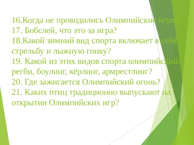 16.Когда не проводились Олимпийские игры?  17. Бобслей, что это за игра?  18.Какой зимний вид спорта включает в себя стрельбу и лыжную гонку?  19. Какой из этих видов спорта олимпийский: регби, боулинг, кёрлинг, армрестлинг?  20. Где зажигается Олимпийский огонь?  21. Каких птиц традиционно выпускают на открытии Олимпийских игр?   