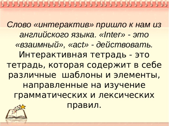 Слово «интерактив» пришло к нам из английского языка. «Inter» - это «взаимный», «act» - действовать. Интерактивная тетрадь - это тетрадь, которая содержит в себе различные шаблоны и элементы, направленные на изучение грамматических и лексических правил.  