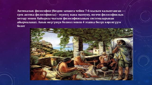 Антикалык филоcофия (биздин заманга чейин 7-6-кылым калыптанган — грек антика философиясы) - мүнөзү жана мазмуну, өзгөчө философиялык методу менен байыркы чыгыш философиясынын системаларынан айырмаланат. Анын өнүгүшүн болжол менен 4 этапка бөлүп көрсөтүүгө болот 