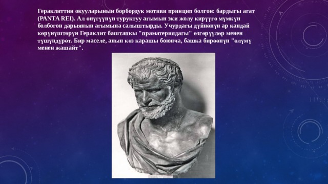 Гераклиттин окууларынын борбордук мотиви принцип болгон: бардыгы агат (PANTA REI). Ал өнүгүүнүн туруктуу агымын эки жолу кирүүгө мүмкүн болбогон дарыянын агымына салыштырды. Учурдагы дүйнөнүн ар кандай көрүнүштөрүн Гераклит баштапкы 