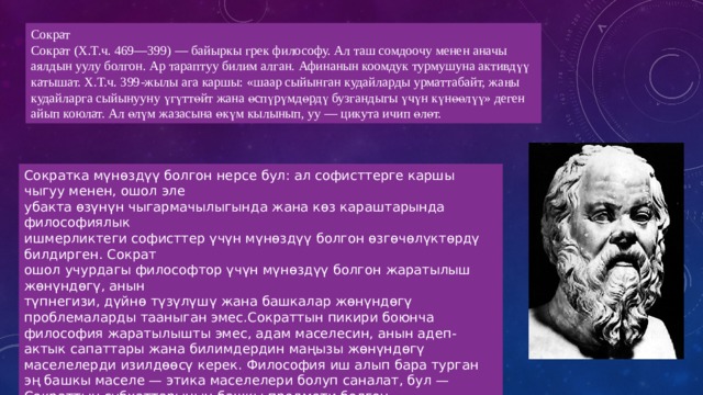 Сократ Сократ (Х.Т.ч. 469—399) — байыркы грек философу. Ал таш сомдоочу менен аначы аялдын уулу болгон. Ар тараптуу билим алган. Афинанын коомдук турмушуна активдүү катышат. Х.Т.ч. 399-жылы ага каршы: «шаар сыйынган кудайларды урматтабайт, жаңы кудайларга сыйынууну үгүттөйт жана өспүрүмдөрдү бузгандыгы үчүн күнөөлүү» деген айып коюлат. Ал өлүм жазасына өкүм кылынып, уу — цикута ичип өлөт. Сократка мүнөздүү болгон нерсе бул: ал софисттерге каршы чыгуу менен, ошол эле убакта өзүнүн чыгармачылыгында жана көз караштарында философиялык ишмерликтеги софисттер үчүн мүнөздүү болгон өзгөчөлүктөрдү билдирген. Сократ ошол учурдагы философтор үчүн мүнөздүү болгон жаратылыш жөнүндөгү, анын түпнегизи, дүйнө түзүлүшү жана башкалар жөнүндөгү проблемаларды тааныган эмес.Сократтын пикири боюнча философия жаратылышты эмес, адам маселесин, анын адеп-актык сапаттары жана билимдердин маңызы жөнүндөгү маселелерди изилдөөсү керек. Философия иш алып бара турган эң башкы маселе — этика маселелери болуп саналат, бул — Сократтын субхаттарынын башкы предмети болгон. 