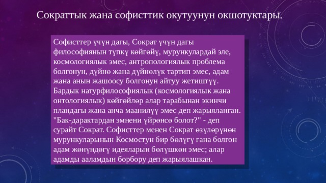 Сократтык жана софисттик окутуунун окшотуктары. Софисттер үчүн дагы, Сократ үчүн дагы философиянын түпкү көйгөйү, мурункулардай эле, космологиялык эмес, антропологиялык проблема болгонун, дүйнө жана дүйнөлүк тартип эмес, адам жана анын жашоосу болгонун айтуу жетиштүү. Бардык натурфилософиялык (космологиялык жана онтологиялык) көйгөйлөр алар тарабынан экинчи пландагы жана анча маанилүү эмес деп жарыяланган. 