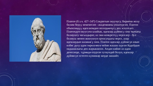 Платон (б.з.ч. 427–347) Сократтын окуучусу, биринчи жолу билим берүү мекемесин - академияны уюштурган. Платон объективдүү идеализмдин негиздөөчүсү деп эсептелет. Платондун окуусуна ылайык, идеялар дүйнөсү гана чыныгы болмушту чагылдырат, ал эми конкреттүү нерселер - бул болмуш менен жоктуктун ортосундагы нерсе, алар идеялардын көлөкөсү гана. Платон идеялар дүйнөсүн анын өлбөс руху адам төрөлгөнгө чейин жашап турган Кудайдын падышалыгы деп жарыялаган. Андан кийин ал адам денесинде, түрмөдө отурган туткундай болуп, идеялар дүйнөсүн эстеген күнөөкөр жерде жашайт. 