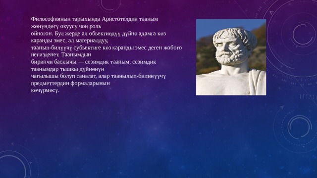 Философиянын тарыхында Аристотелдин тааным жөнүндөгү окуусу чоң роль ойногон. Бул жерде ал обьективдүү дүйнө адамга көз каранды эмес, ал материалдуу, таанып-билүүчү субьектиге көз каранды эмес деген жобого негизденет. Таанымдын биринчи баскычы — сезимдик тааным, сезимдик таанымдар тышкы дүйнөнүн чагылышы болуп саналат, алар таанылып-билинүүчү предметтердин формаларынын көчүрмөсү. 