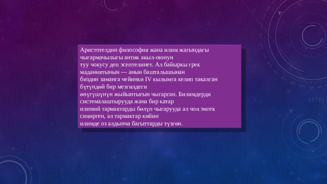 Аристотелдин философия жана илим жагындагы чыгармачылыгы антик акыл-оюнун туу чокусу деп эсептелинет. Ал байыркы грек маданиятынын — анын башталышынан биздин заманга чейинки IV кылымга келип такалган бүтүндөй бир мезгилдеги өнүгүшүнүн жыйынтыгын чыгарган. Билимдерди системалаштырууда жана бир катар илимий тармактарды бөлүп чыгарууда ал чоң эмгек сиңирген, ал тармактар кийин илимде оз алдынча багыттарды түзгөн. 