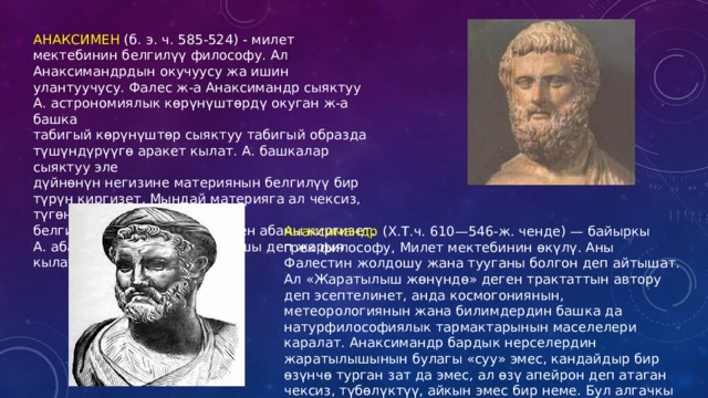 АНАКСИМЕН (б. э. ч. 585-524) - милет мектебинин белгилүү философу. Ал Анаксимандрдын окучуусу жа ишин улантуучусу. Фалес ж-а Анаксимандр сыяктуу А. астрономиялык көрүнүштөрдү окуган ж-а башка табигый көрүнүштөр сыяктуу табигый образда түшүндүрүүгө аракет кылат. А. башкалар сыяктуу эле дүйнөнүн негизине материянын белгилүү бир түрүн киргизет. Мындай материяга ал чексиз, түгөнбөс, белгилүү бир форманы ээлеген абаны киргизет. А. абаны жашоонун башталышы деп жарыя кылат. Анаксимандр (Х.Т.ч. 610—546-ж. ченде) — байыркы грек философу, Милет мектебинин өкүлү. Аны Фалестин жолдошу жана тууганы болгон деп айтышат. Ал «Жаратылыш жөнүндө» деген трактаттын автору деп эсептелинет, анда космогониянын, метеорологиянын жана билимдердин башка да натурфилософиялык тармактарынын маселелери каралат. Анаксимандр бардык нерселердин жаратылышынын булагы «суу» эмес, кандайдыр бир өзүнчө турган зат да эмес, ал өзү апейрон деп атаган чексиз, түбөлүктүү, айкын эмес бир неме. Бул алгачкы зат, апейрон,көөнө замандан бери Анаксимандрдын «баштапкы негизи» деп аталып келе жатат 