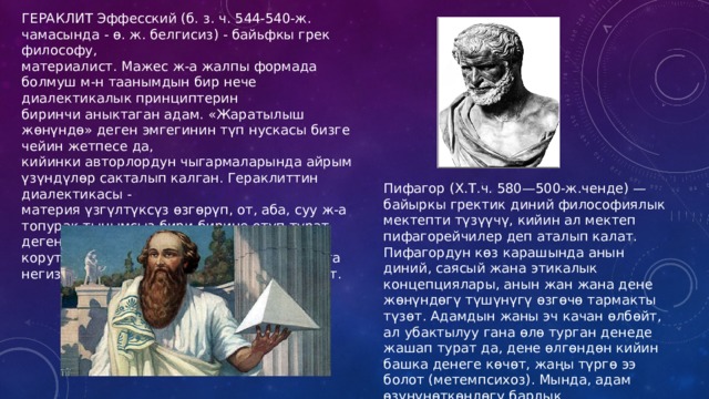 ГЕРАКЛИТ Эффесский (б. з. ч. 544-540-ж. чамасында - ө. ж. белгисиз) - байьфкы грек философу, материалист. Мажес ж-а жалпы формада болмуш м-н таанымдын бир нече диалектикалык принциптерин биринчи аныктаган адам. «Жаратылыш жөнүндө» деген эмгегинин түп нускасы бизге чейин жетпесе да, кийинки авторлордун чыгармаларында айрым үзүндүлөр сакталып калган. Гераклиттин диалектикасы - материя үзгүлтүксүз өзгөрүп, от, аба, суу ж-а топурак тынымсыз бири-бирине өтүп турат деген ой корутундусун берет. Гераклит диалектикага негиз салуучулардын бири катары бааланат. Пифагор (Х.Т.ч. 580—500-ж.ченде) — байыркы гректик диний философиялык мектепти түзүүчү, кийин ал мектеп пифагорейчилер деп аталып калат. Пифагордун көз карашында анын диний, саясый жана этикалык концепциялары, анын жан жана дене жөнүндөгү түшүнүгү өзгөчө тармакты түзөт. Адамдын жаны эч качан өлбөйт, ал убактылуу гана өлө турган денеде жашап турат да, дене өлгөндөн кийин башка денеге көчөт, жаңы түргө ээ болот (метемпсихоз). Мында, адам өзүнүнөткөндөгү бардык инкарнацияларын унутпайт деп эсептелинет. 