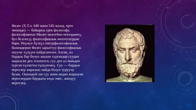 Фалес (Х.Т.ч. 640 жана 545-жылд. орто ченинде) — байыркы грек философу, философиянын Милет мектебин негиздөөчү, бул белгилүү философиялык мектептердин бири. Өзүнүн бүткүл натурфилософиялык билимдерин Фалес ырааттуу философиялык окууну түзүүгө пайдаланган. Алсак, ал бардык бар болуп жашап тургандар суудан жаралган деп эсептеген, суу деп ал нымдан турган түпзатты түшүнгөнү. Суу — бардык нерселер жаралып пайда болуп туруучу булак. Ошондой эле суу жана андан жаралган нерселердин бардыгы өлүк эмес, жандуу нерселер. 