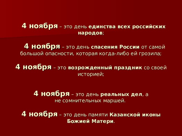   4 ноября – это день единства всех российских народов ;    4 ноября – это день спасения России от самой большой опасности, которая когда-либо ей грозила;   4 ноября – это возрожденный праздник со своей историей;    4 ноября – это день  реальных дел , а не сомнительных маршей.   4 ноября – это день памяти Казанской иконы Божией Матери . 
