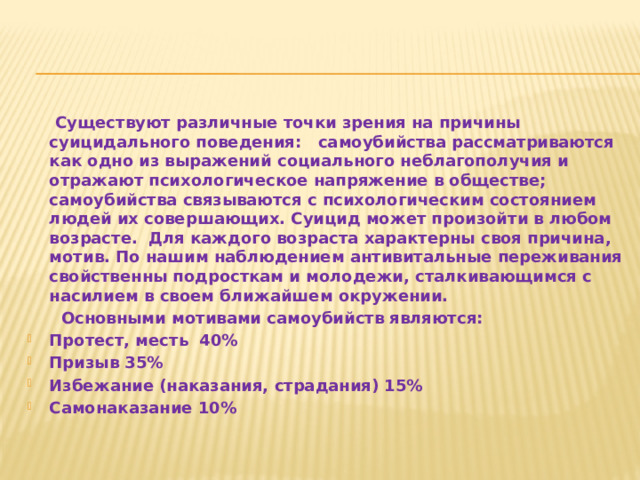  Существуют различные точки зрения на причины суицидального поведения: самоубийства рассматриваются как одно из выражений социального неблагополучия и отражают психологическое напряжение в обществе; самоубийства связываются с психологическим состоянием людей их совершающих. Суицид может произойти в любом возрасте. Для каждого возраста характерны своя причина, мотив. По нашим наблюдением антивитальные переживания свойственны подросткам и молодежи, сталкивающимся с насилием в своем ближайшем окружении.  Основными мотивами самоубийств являются: Протест, месть 40% Призыв 35% Избежание (наказания, страдания) 15% Самонаказание 10% 