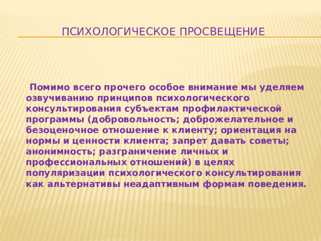 Психологическое просвещение    Помимо всего прочего особое внимание мы уделяем озвучиванию принципов психологического консультирования субъектам профилактической программы (добровольность; доброжелательное и безоценочное отношение к клиенту; ориентация на нормы и ценности клиента; запрет давать советы; анонимность; разграничение личных и профессиональных отношений) в целях популяризации психологического консультирования как альтернативы неадаптивным формам поведения.  