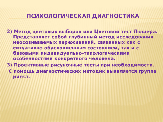 Психологическая диагностика 2) Метод цветовых выборов или Цветовой тест Люшера. Представляет собой глубинный метод исследования неосознаваемых переживаний, связанных как с ситуативно обусловленным состоянием, так и с базовыми индивидуально-типологическими особенностями конкретного человека. 3) Проективные рисуночные тесты при необходимости.  С помощь диагностических методик выявляется группа риска.  