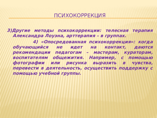 психокоррекция 3)Другие методы психокоррекции: телесная терапия Александра Лоуэна, арттерапия – в группах.  4) «Опосредованная психокоррекция»: когда обучающийся не идет на контакт, даются рекомендации педагогам – мастерам, кураторам, воспитателям общежития. Например, с помощью фотографии или рисунка выразить в чувства, перевести в деятельность, осуществить поддержку с помощью учебной группы.  